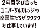 2年間学び合ったユニバーサルカレッジの卒業生たちがワクワクお仕事しています!